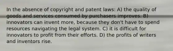 In the absence of copyright and patent laws: A) the quality of goods and services consumed by purchasers improves. B) innovators can invent more, because they don't have to spend resources navigating the legal system. C) it is difficult for innovators to profit from their efforts. D) the profits of writers and inventors rise.