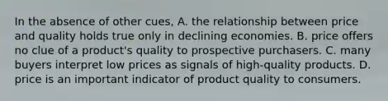 In the absence of other cues, A. the relationship between price and quality holds true only in declining economies. B. price offers no clue of a product's quality to prospective purchasers. C. many buyers interpret low prices as signals of high-quality products. D. price is an important indicator of product quality to consumers.