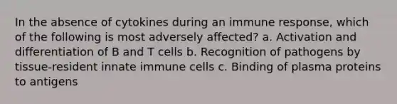 In the absence of cytokines during an immune response, which of the following is most adversely affected? a. Activation and differentiation of B and T cells b. Recognition of pathogens by tissue-resident innate immune cells c. Binding of plasma proteins to antigens