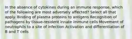 In the absence of cytokines during an immune response, which of the following are most adversely affected? Select all that apply. Binding of plasma proteins to antigens Recognition of pathogens by tissue-resident innate immune cells Movement of neutrophils to a site of infection Activation and differentiation of B and T cells