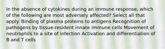 In the absence of cytokines during an immune response, which of the following are most adversely affected? Select all that apply. Binding of plasma proteins to antigens Recognition of pathogens by tissue-resident innate immune cells Movement of neutrophils to a site of infection Activation and differentiation of B and T cells