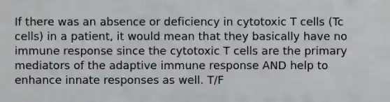 If there was an absence or deficiency in cytotoxic T cells (Tc cells) in a patient, it would mean that they basically have no immune response since the cytotoxic T cells are the primary mediators of the adaptive immune response AND help to enhance innate responses as well. T/F