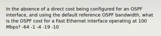 In the absence of a direct cost being configured for an OSPF interface, and using the default reference OSPF bandwidth, what is the OSPF cost for a Fast Ethernet interface operating at 100 Mbps? -64 -1 -4 -19 -10