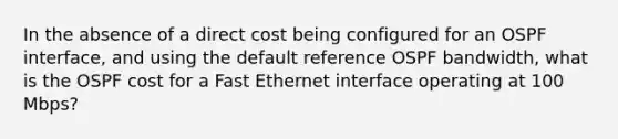 In the absence of a direct cost being configured for an OSPF interface, and using the default reference OSPF bandwidth, what is the OSPF cost for a Fast Ethernet interface operating at 100 Mbps?