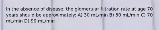 In the absence of disease, the glomerular filtration rate at age 70 years should be approximately: A) 30 mL/min B) 50 mL/min C) 70 mL/min D) 90 mL/min