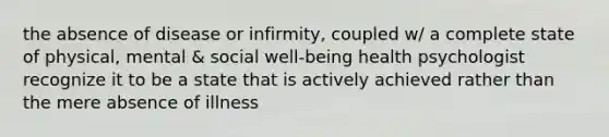 the absence of disease or infirmity, coupled w/ a complete state of physical, mental & social well-being health psychologist recognize it to be a state that is actively achieved rather than the mere absence of illness