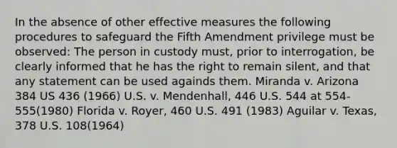 In the absence of other effective measures the following procedures to safeguard the Fifth Amendment privilege must be observed: The person in custody must, prior to interrogation, be clearly informed that he has the right to remain silent, and that any statement can be used againds them. Miranda v. Arizona 384 US 436 (1966) U.S. v. Mendenhall, 446 U.S. 544 at 554-555(1980) Florida v. Royer, 460 U.S. 491 (1983) Aguilar v. Texas, 378 U.S. 108(1964)