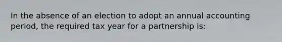 In the absence of an election to adopt an annual accounting period, the required tax year for a partnership is: