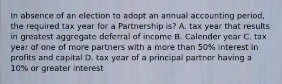 In absence of an election to adopt an annual accounting period, the required tax year for a Partnership is? A. tax year that results in greatest aggregate deferral of income B. Calender year C. tax year of one of more partners with a more than 50% interest in profits and capital D. tax year of a principal partner having a 10% or greater interest