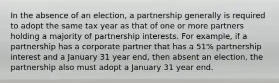 In the absence of an election, a partnership generally is required to adopt the same tax year as that of one or more partners holding a majority of partnership interests. For example, if a partnership has a corporate partner that has a 51% partnership interest and a January 31 year end, then absent an election, the partnership also must adopt a January 31 year end.