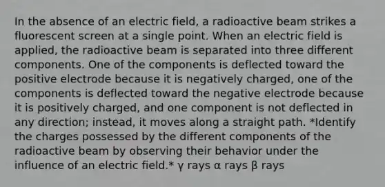 In the absence of an electric field, a radioactive beam strikes a fluorescent screen at a single point. When an electric field is applied, the radioactive beam is separated into three different components. One of the components is deflected toward the positive electrode because it is negatively charged, one of the components is deflected toward the negative electrode because it is positively charged, and one component is not deflected in any direction; instead, it moves along a straight path. *Identify the charges possessed by the different components of the radioactive beam by observing their behavior under the influence of an electric field.* γ rays α rays β rays