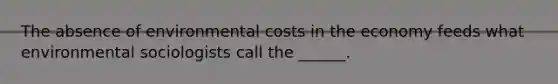 The absence of environmental costs in the economy feeds what environmental sociologists call the ______.