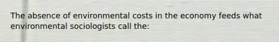 The absence of environmental costs in the economy feeds what environmental sociologists call the: