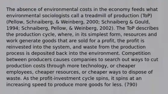 The absence of environmental costs in the economy feeds what environmental sociologists call a treadmill of production (ToP) (Pellow, Schnaiberg, & Weinberg, 2000; Schnaiberg & Gould, 1994; Schnaiberg, Pellow, & Weinberg, 2002). The ToP describes the production cycle, where, in its simplest form, resources and work generate goods that are sold for a profit, the profit is reinvested into the system, and waste from the production process is deposited back into the environment. Competition between producers causes companies to search out ways to cut production costs through more technology, or cheaper employees, cheaper resources, or cheaper ways to dispose of waste. As the profit-investment cycle spins, it spins at an increasing speed to produce more goods for less. (790)