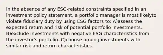 In the absence of any ESG-related constraints specified in an investment policy statement, a portfolio manager is most likelyto violate fiduciary duty by using ESG factors to: A)assess the expected return and risk of potential portfolio investments. B)exclude investments with negative ESG characteristics from the investor's portfolio. C)choose among investments with similar risk and return characteristics.