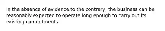 In the absence of evidence to the contrary, the business can be reasonably expected to operate long enough to carry out its existing commitments.