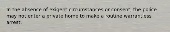 In the absence of exigent circumstances or consent, the police may not enter a private home to make a routine warrantless arrest.