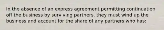 In the absence of an express agreement permitting continuation off the business by surviving partners, they must wind up the business and account for the share of any partners who has: