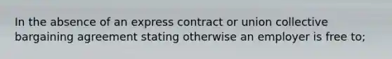 In the absence of an express contract or union collective bargaining agreement stating otherwise an employer is free to;