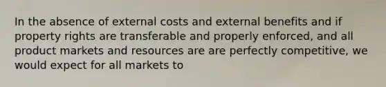 In the absence of external costs and external benefits and if property rights are transferable and properly enforced, and all product markets and resources are are perfectly competitive, we would expect for all markets to