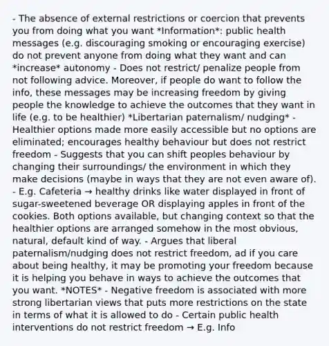 - The absence of external restrictions or coercion that prevents you from doing what you want *Information*: public health messages (e.g. discouraging smoking or encouraging exercise) do not prevent anyone from doing what they want and can *increase* autonomy - Does not restrict/ penalize people from not following advice. Moreover, if people do want to follow the info, these messages may be increasing freedom by giving people the knowledge to achieve the outcomes that they want in life (e.g. to be healthier) *Libertarian paternalism/ nudging* - Healthier options made more easily accessible but no options are eliminated; encourages healthy behaviour but does not restrict freedom - Suggests that you can shift peoples behaviour by changing their surroundings/ the environment in which they make decisions (maybe in ways that they are not even aware of). - E.g. Cafeteria → healthy drinks like water displayed in front of sugar-sweetened beverage OR displaying apples in front of the cookies. Both options available, but changing context so that the healthier options are arranged somehow in the most obvious, natural, default kind of way. - Argues that liberal paternalism/nudging does not restrict freedom, ad if you care about being healthy, it may be promoting your freedom because it is helping you behave in ways to achieve the outcomes that you want. *NOTES* - Negative freedom is associated with more strong libertarian views that puts more restrictions on the state in terms of what it is allowed to do - Certain public health interventions do not restrict freedom → E.g. Info