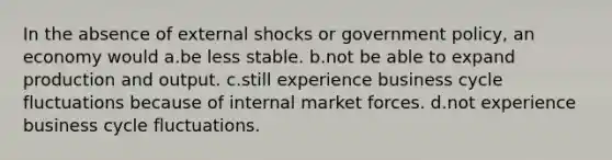 In the absence of external shocks or government policy, an economy would a.be less stable. b.not be able to expand production and output. c.still experience business cycle fluctuations because of internal market forces. d.not experience business cycle fluctuations.