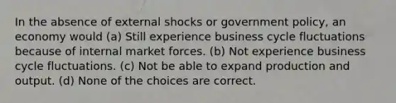 In the absence of external shocks or government policy, an economy would (a) Still experience business cycle fluctuations because of internal market forces. (b) Not experience business cycle fluctuations. (c) Not be able to expand production and output. (d) None of the choices are correct.