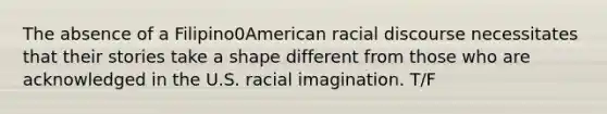 The absence of a Filipino0American racial discourse necessitates that their stories take a shape different from those who are acknowledged in the U.S. racial imagination. T/F