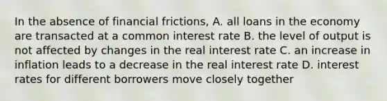 In the absence of financial​ frictions, A. all loans in the economy are transacted at a common interest rate B. the level of output is not affected by changes in the real interest rate C. an increase in inflation leads to a decrease in the real interest rate D. interest rates for different borrowers move closely together