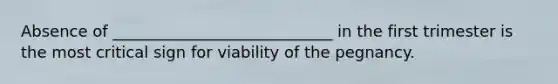 Absence of ____________________________ in the first trimester is the most critical sign for viability of the pegnancy.