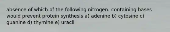 absence of which of the following nitrogen- containing bases would prevent protein synthesis a) adenine b) cytosine c) guanine d) thymine e) uracil