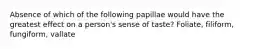 Absence of which of the following papillae would have the greatest effect on a person's sense of taste? Foliate, filiform, fungiform, vallate