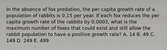 In the absence of fox predation, the per capita growth rate of a population of rabbits is 0.15 per year. If each fox reduces the per capita growth rate of the rabbits by 0.0003, what is the maximum number of foxes that could exist and still allow the rabbit population to have a positive growth rate? A. 14 B. 49 C. 149 D. 249 E. 499