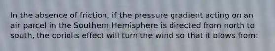 In the absence of friction, if the pressure gradient acting on an air parcel in the Southern Hemisphere is directed from north to south, the coriolis effect will turn the wind so that it blows from: