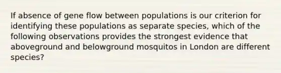 If absence of gene flow between populations is our criterion for identifying these populations as separate species, which of the following observations provides the strongest evidence that aboveground and belowground mosquitos in London are different species?