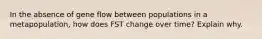 In the absence of gene flow between populations in a metapopulation, how does FST change over time? Explain why.