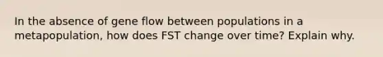 In the absence of gene flow between populations in a metapopulation, how does FST change over time? Explain why.