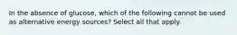 In the absence of glucose, which of the following cannot be used as alternative energy sources? Select all that apply.