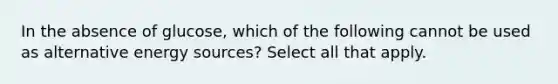 In the absence of glucose, which of the following cannot be used as alternative energy sources? Select all that apply.