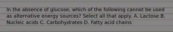 In the absence of glucose, which of the following cannot be used as alternative energy sources? Select all that apply. A. Lactose B. Nucleic acids C. Carbohydrates D. Fatty acid chains