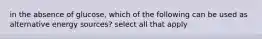 in the absence of glucose, which of the following can be used as alternative energy sources? select all that apply