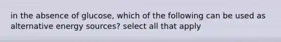 in the absence of glucose, which of the following can be used as alternative energy sources? select all that apply