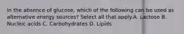 In the absence of glucose, which of the following can be used as alternative energy sources? Select all that apply.A. Lactose B. Nucleic acids C. Carbohydrates D. Lipids