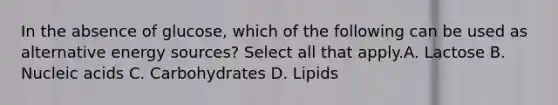 In the absence of glucose, which of the following can be used as alternative energy sources? Select all that apply.A. Lactose B. Nucleic acids C. Carbohydrates D. Lipids