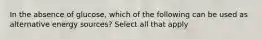 In the absence of glucose, which of the following can be used as alternative energy sources? Select all that apply