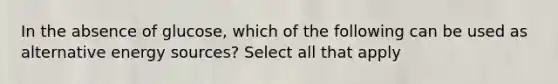 In the absence of glucose, which of the following can be used as alternative energy sources? Select all that apply