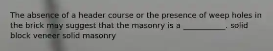 The absence of a header course or the presence of weep holes in the brick may suggest that the masonry is a ___________. solid block veneer solid masonry