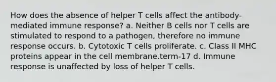 How does the absence of helper T cells affect the antibody-mediated immune response? a. Neither B cells nor T cells are stimulated to respond to a pathogen, therefore no immune response occurs. b. Cytotoxic T cells proliferate. c. Class II MHC proteins appear in the cell membrane.term-17 d. Immune response is unaffected by loss of helper T cells.