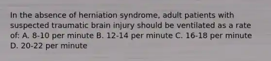 In the absence of herniation syndrome, adult patients with suspected traumatic brain injury should be ventilated as a rate of: A. 8-10 per minute B. 12-14 per minute C. 16-18 per minute D. 20-22 per minute