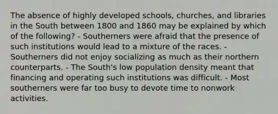 The absence of highly developed schools, churches, and libraries in the South between 1800 and 1860 may be explained by which of the following? - Southerners were afraid that the presence of such institutions would lead to a mixture of the races. - Southerners did not enjoy socializing as much as their northern counterparts. - The South's low population density meant that financing and operating such institutions was difficult. - Most southerners were far too busy to devote time to nonwork activities.